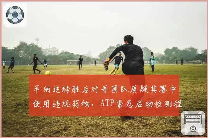 辛纳逆转胜后对手团队质疑其赛中使用违规药物，ATP紧急启动检测程序