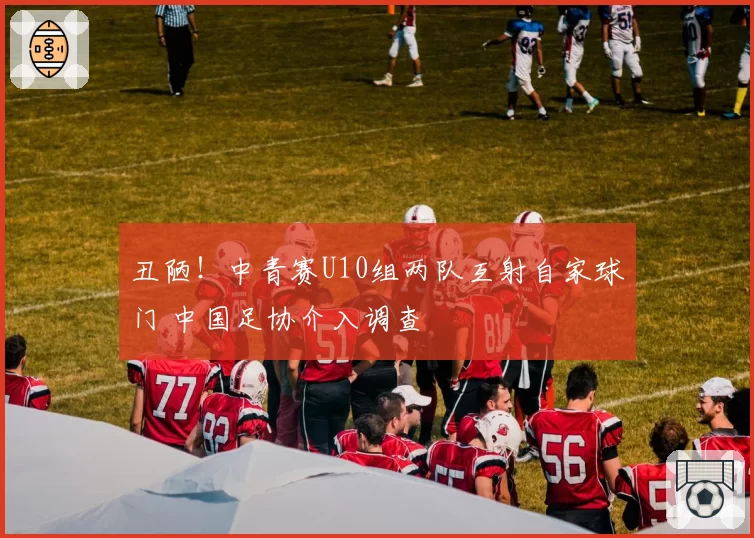 丑陋！中青赛U10组两队互射自家球门 中国足协介入调查