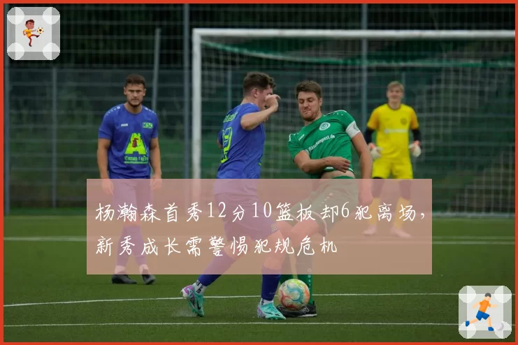 杨瀚森首秀12分10篮板却6犯离场，新秀成长需警惕犯规危机