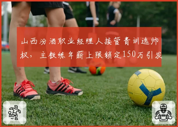 山西汾酒职业经理人接管青训选帅权，主教练年薪上限锁定150万引发圈内热议