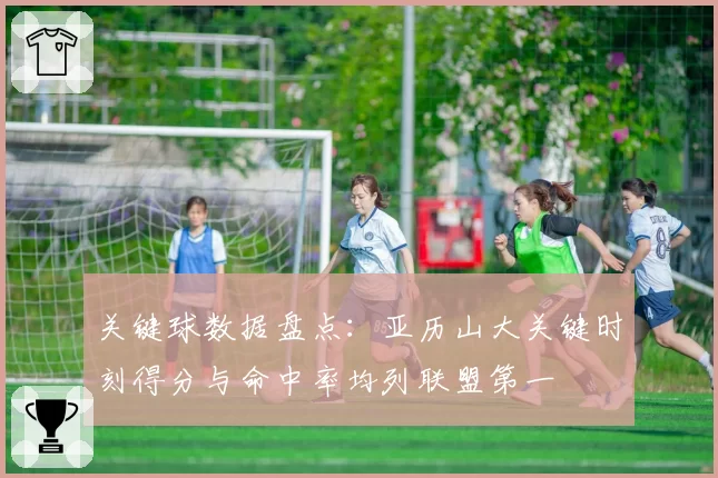关键球数据盘点:亚历山大关键时刻得分与命中率均列联盟第一