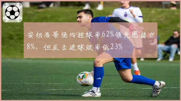 安切洛蒂场均控球率62%领先图赫尔8%，但反击进球效率低23%