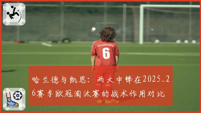 哈兰德与凯恩：两大中锋在2025_26赛季欧冠淘汰赛的战术作用对比