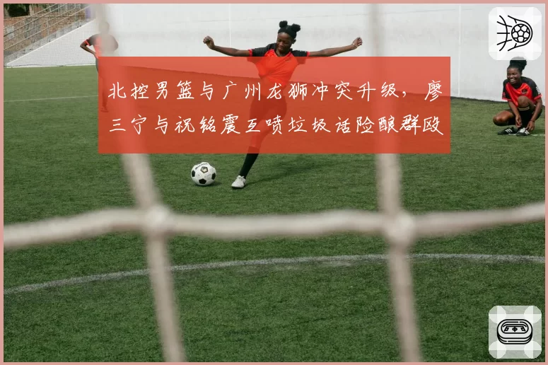 北控男篮与广州龙狮冲突升级,廖三宁与祝铭震互喷垃圾话险酿群殴