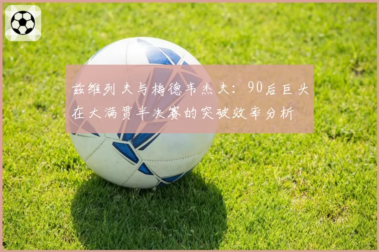 兹维列夫与梅德韦杰夫：90后巨头在大满贯半决赛的突破效率分析