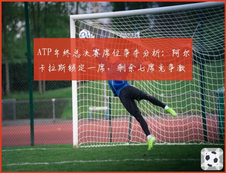 ATP年终总决赛席位争夺分析:阿尔卡拉斯锁定一席,剩余七席竞争激烈