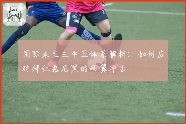国际米兰三中卫体系解析:如何应对拜仁慕尼黑的两翼冲击