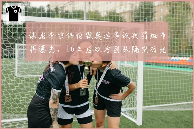 谌龙李宗伟伦敦奥运争议判罚细节再曝光，16年后双方团队隔空对话
