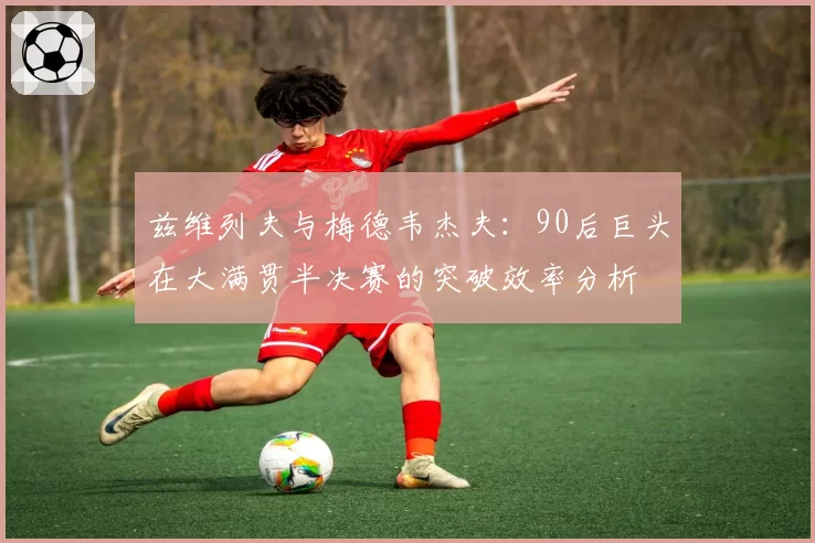 兹维列夫与梅德韦杰夫：90后巨头在大满贯半决赛的突破效率分析