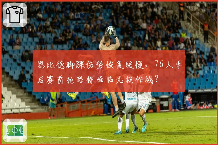 恩比德脚踝伤势恢复缓慢,76人季后赛首轮恐将面临无核作战?