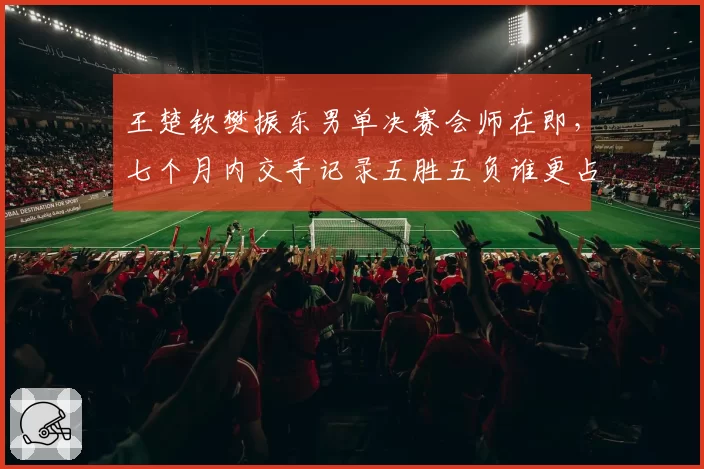 王楚钦樊振东男单决赛会师在即，七个月内交手记录五胜五负谁更占优？