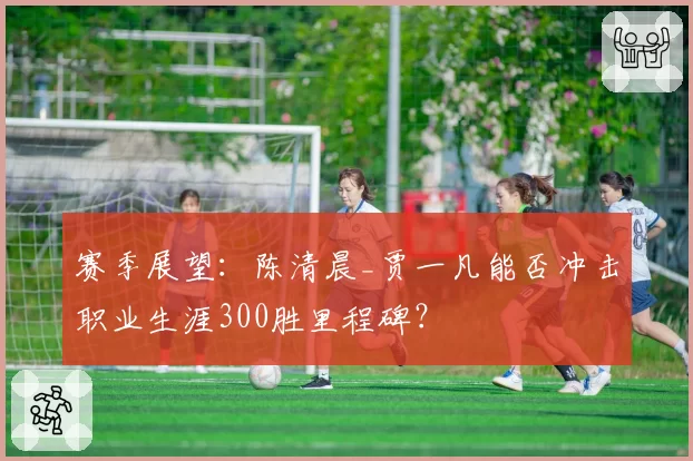 赛季展望：陈清晨_贾一凡能否冲击职业生涯300胜里程碑？