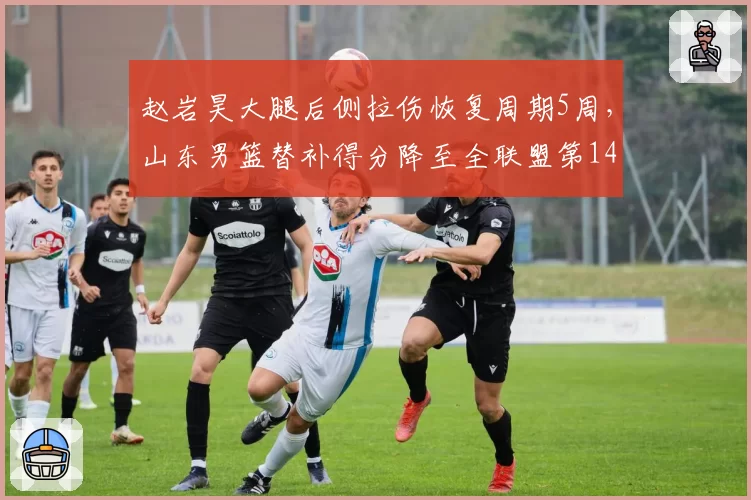 赵岩昊大腿后侧拉伤恢复周期5周,山东男篮替补得分降至全联盟第14