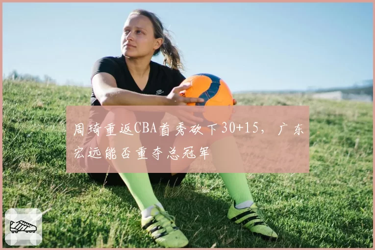 周琦重返CBA首秀砍下30+15,广东宏远能否重夺总冠军