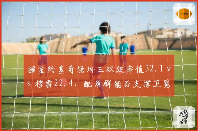 掘金约基奇场均三双效率值32.1 vs 穆雷22.4,配角群能否支撑卫冕之路