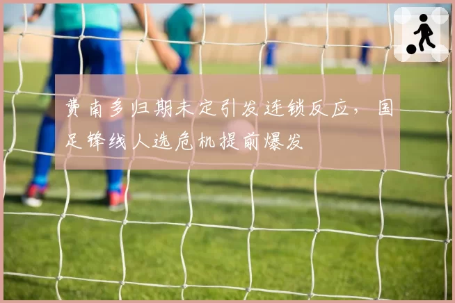 费南多归期未定引发连锁反应，国足锋线人选危机提前爆发