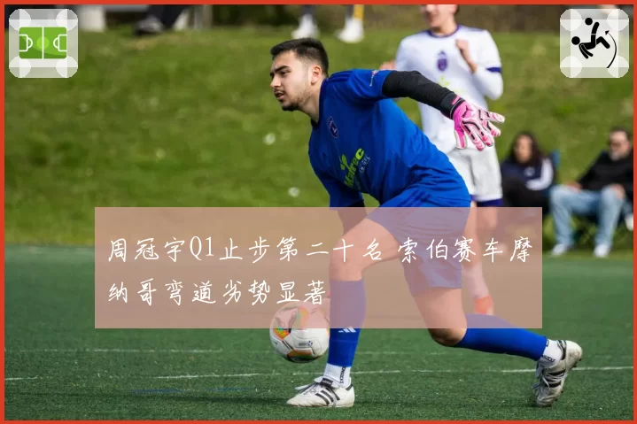 周冠宇Q1止步第二十名 索伯赛车摩纳哥弯道劣势显著
