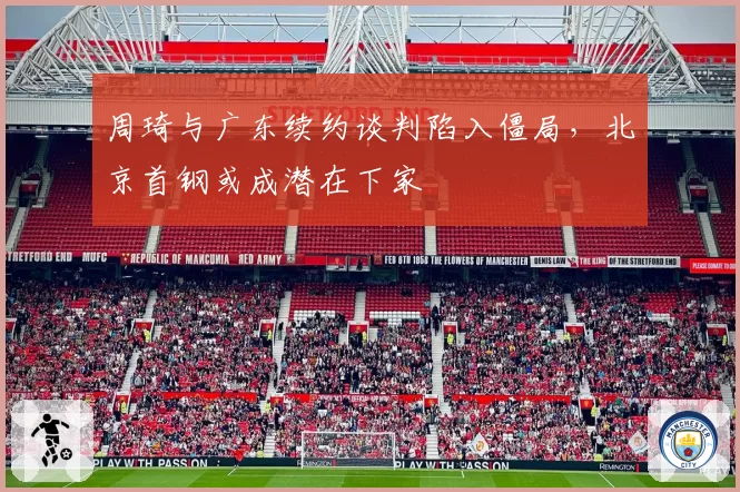 周琦与广东续约谈判陷入僵局，北京首钢或成潜在下家