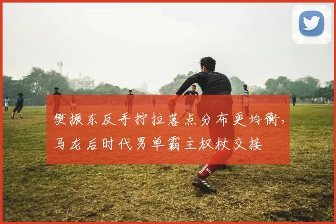 樊振东反手拧拉落点分布更均衡，马龙后时代男单霸主权杖交接
