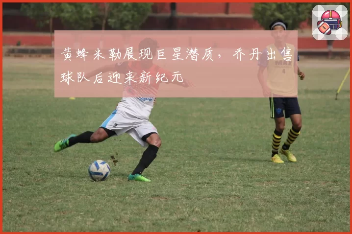 黄蜂米勒展现巨星潜质,乔丹出售球队后迎来新纪元