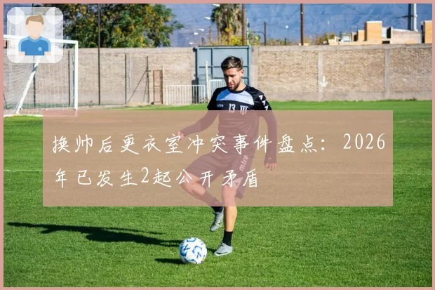 换帅后更衣室冲突事件盘点:2026年已发生2起公开矛盾