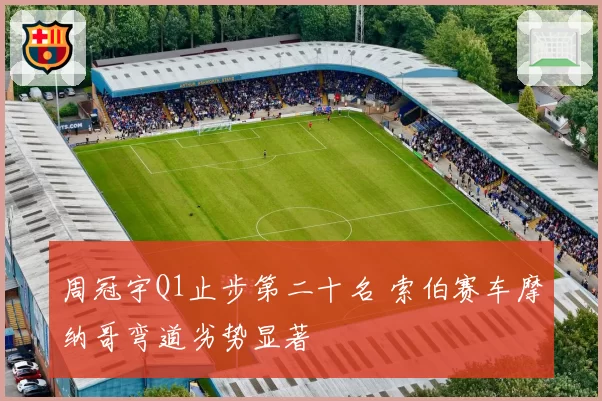 周冠宇Q1止步第二十名 索伯赛车摩纳哥弯道劣势显著