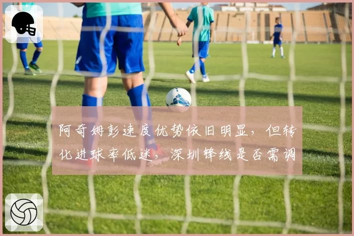 阿奇姆彭速度优势依旧明显,但转化进球率低迷,深圳锋线是否需调整打法?