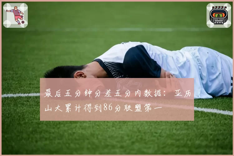 最后五分钟分差五分内数据：亚历山大累计得到86分联盟第一