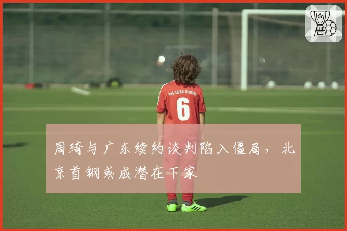 周琦与广东续约谈判陷入僵局，北京首钢或成潜在下家