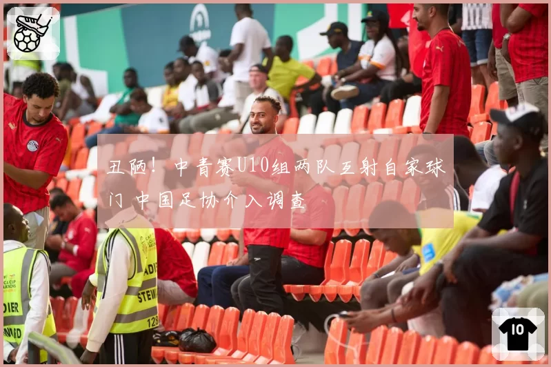 丑陋!中青赛U10组两队互射自家球门 中国足协介入调查