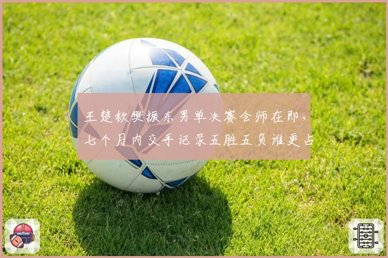 王楚钦樊振东男单决赛会师在即，七个月内交手记录五胜五负谁更占优？