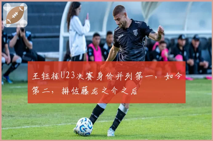 王钰栋U23决赛身价并列第一,如今第二,排佐藤龙之介之后