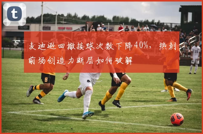 麦迪逊回撤接球次数下降40%，热刺前场创造力断层如何破解