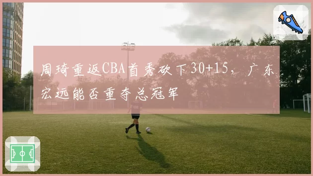 周琦重返CBA首秀砍下30+15,广东宏远能否重夺总冠军