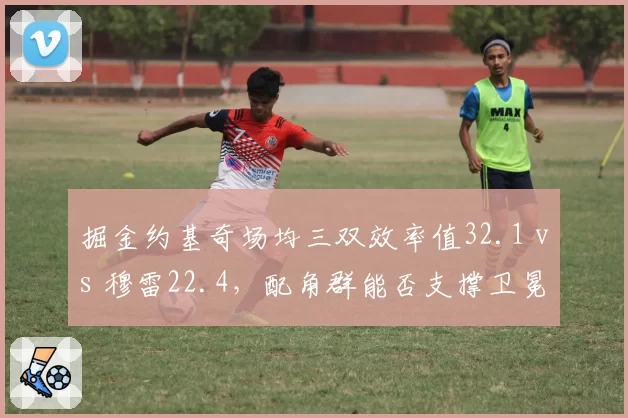 掘金约基奇场均三双效率值32.1 vs 穆雷22.4,配角群能否支撑卫冕之路