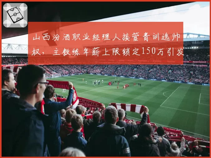 山西汾酒职业经理人接管青训选帅权，主教练年薪上限锁定150万引发圈内热议