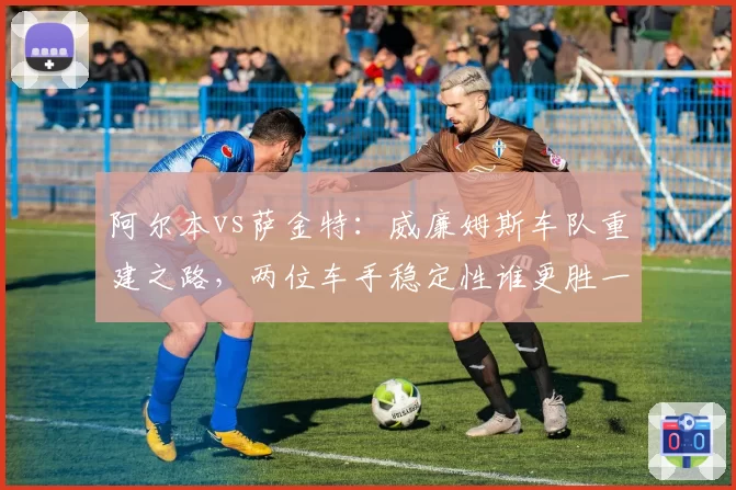 阿尔本vs萨金特：威廉姆斯车队重建之路，两位车手稳定性谁更胜一筹？