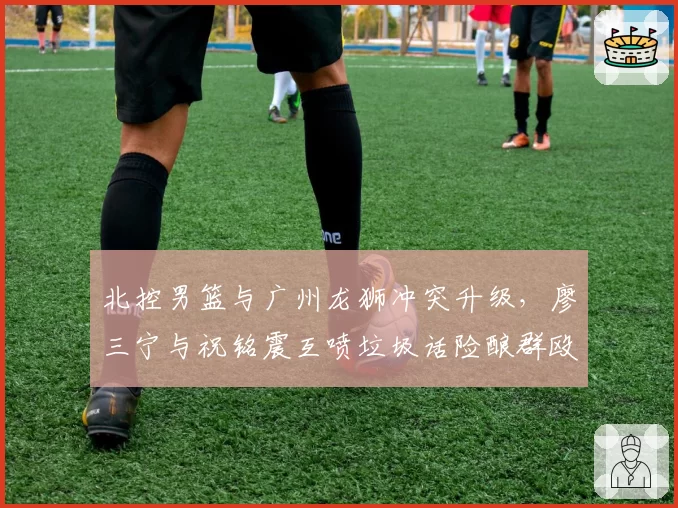 北控男篮与广州龙狮冲突升级,廖三宁与祝铭震互喷垃圾话险酿群殴