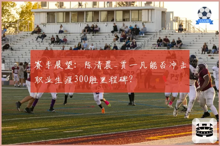 赛季展望：陈清晨_贾一凡能否冲击职业生涯300胜里程碑？