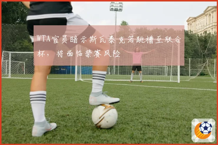 WTA官员暗示斯瓦泰克若跳槽至联合杯，将面临禁赛风险