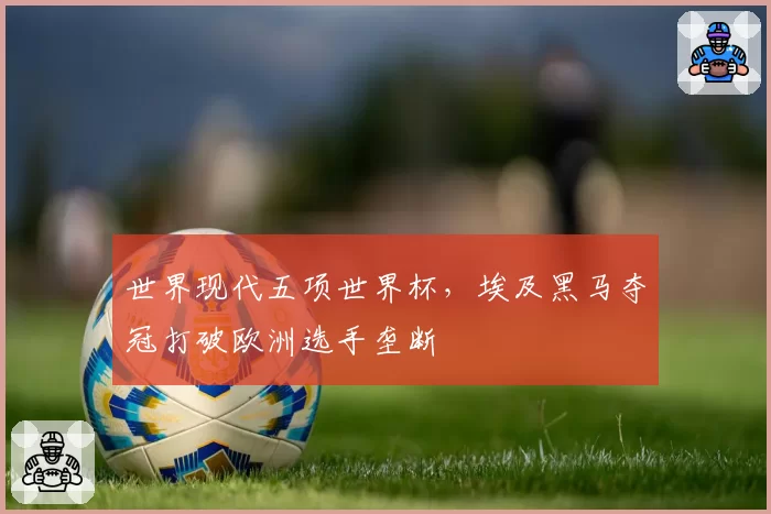 世界现代五项世界杯,埃及黑马夺冠打破欧洲选手垄断