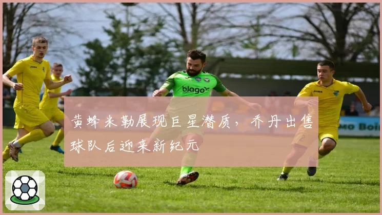 黄蜂米勒展现巨星潜质，乔丹出售球队后迎来新纪元