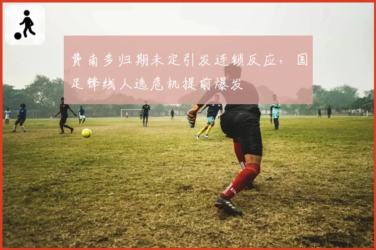 费南多归期未定引发连锁反应，国足锋线人选危机提前爆发