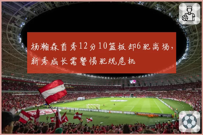 杨瀚森首秀12分10篮板却6犯离场，新秀成长需警惕犯规危机