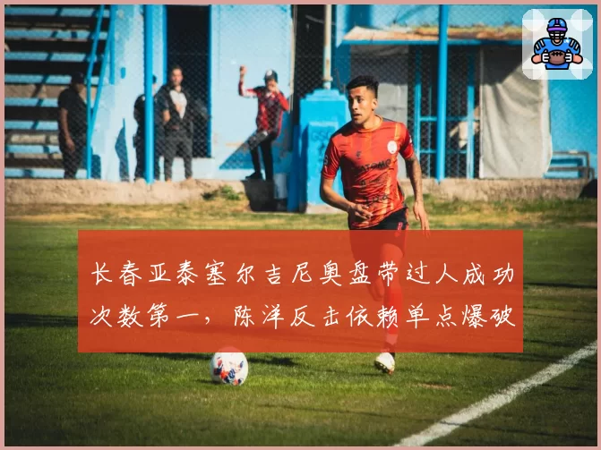 长春亚泰塞尔吉尼奥盘带过人成功次数第一,陈洋反击依赖单点爆破