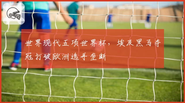 世界现代五项世界杯,埃及黑马夺冠打破欧洲选手垄断