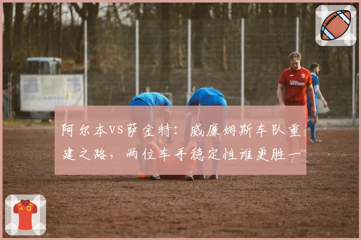 阿尔本vs萨金特：威廉姆斯车队重建之路，两位车手稳定性谁更胜一筹？