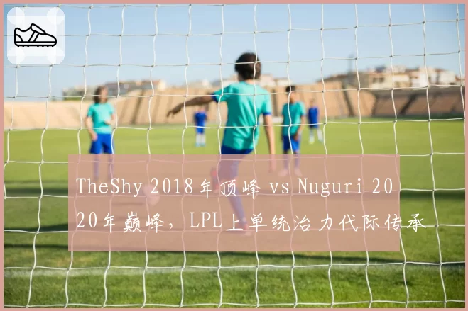 TheShy 2018年顶峰 vs Nuguri 2020年巅峰，LPL上单统治力代际传承密码