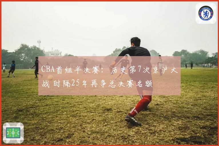 CBA首组半决赛：历史第7次京沪大战 时隔25年再争总决赛名额