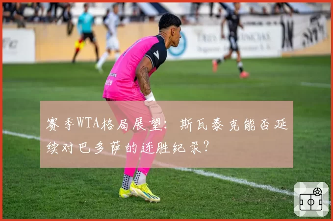 赛季WTA格局展望：斯瓦泰克能否延续对巴多萨的连胜纪录？